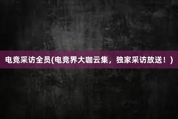 电竞采访全员(电竞界大咖云集，独家采访放送！)