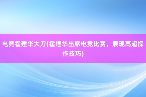 电竞霍建华大刀(霍建华出席电竞比赛，展现高超操作技巧)