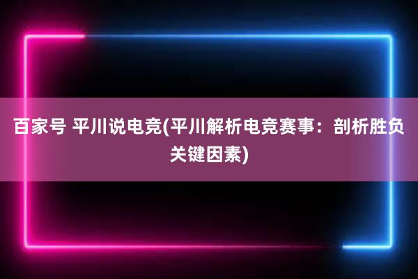 百家号 平川说电竞(平川解析电竞赛事：剖析胜负关键因素)