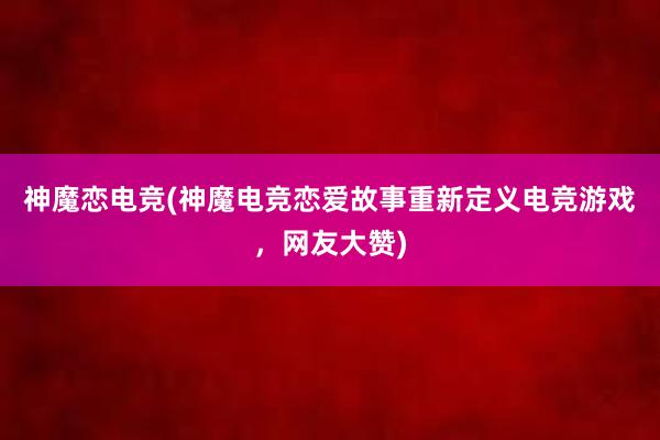 神魔恋电竞(神魔电竞恋爱故事重新定义电竞游戏，网友大赞)