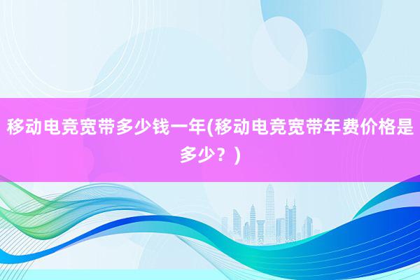 移动电竞宽带多少钱一年(移动电竞宽带年费价格是多少？)