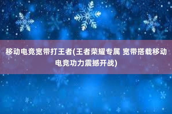 移动电竞宽带打王者(王者荣耀专属 宽带搭载移动电竞功力震撼开战)