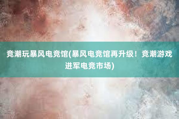 竞潮玩暴风电竞馆(暴风电竞馆再升级！竞潮游戏进军电竞市场)