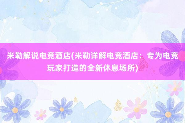 米勒解说电竞酒店(米勒详解电竞酒店：专为电竞玩家打造的全新休息场所)