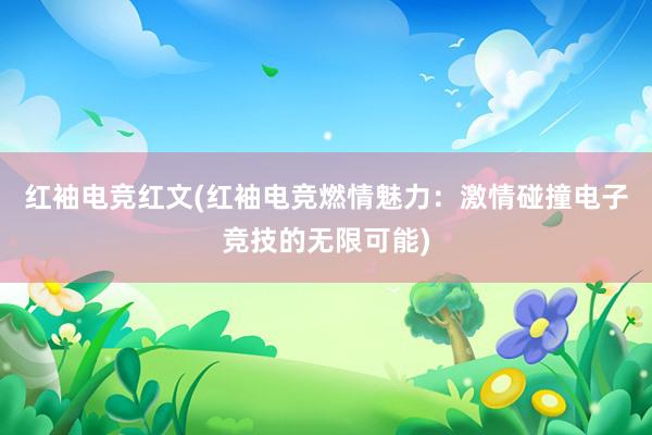 红袖电竞红文(红袖电竞燃情魅力：激情碰撞电子竞技的无限可能)