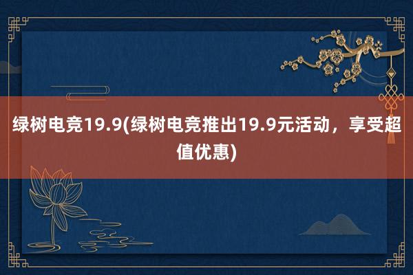 绿树电竞19.9(绿树电竞推出19.9元活动，享受超值优惠)