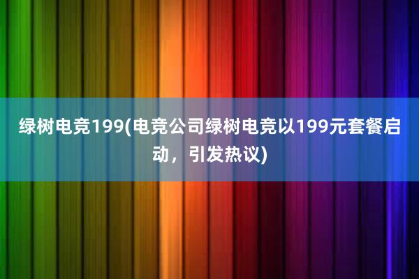 绿树电竞199(电竞公司绿树电竞以199元套餐启动，引发热议)