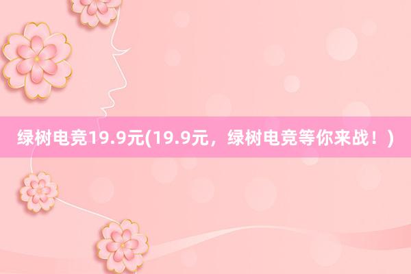 绿树电竞19.9元(19.9元，绿树电竞等你来战！)