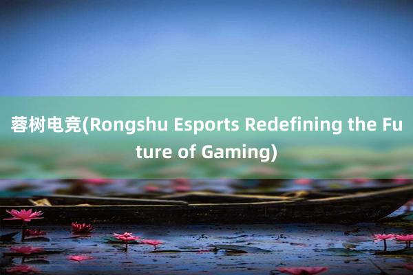 蓉树电竞(Rongshu Esports Redefining the Future of Gaming)