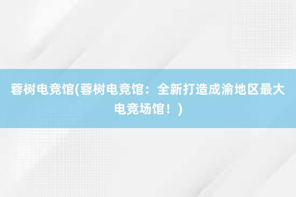 蓉树电竞馆(蓉树电竞馆：全新打造成渝地区最大电竞场馆！)