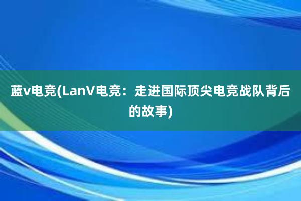 蓝v电竞(LanV电竞：走进国际顶尖电竞战队背后的故事)