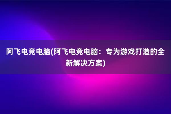 阿飞电竞电脑(阿飞电竞电脑：专为游戏打造的全新解决方案)