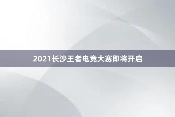 2021长沙王者电竞大赛即将开启