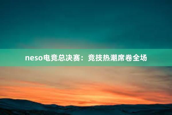 neso电竞总决赛：竞技热潮席卷全场