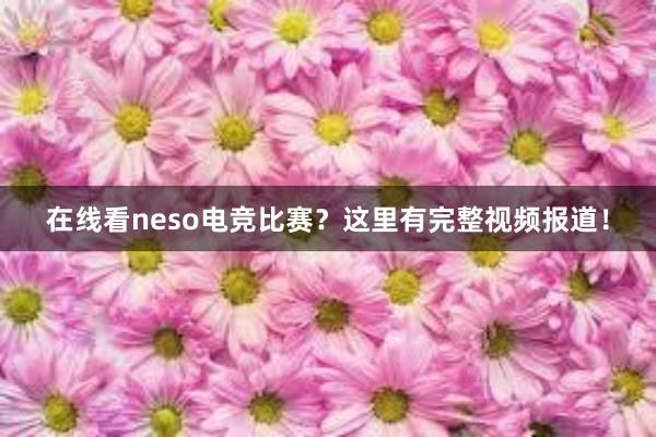 在线看neso电竞比赛？这里有完整视频报道！