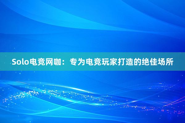 Solo电竞网咖：专为电竞玩家打造的绝佳场所