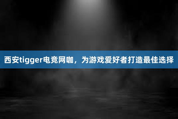 西安tigger电竞网咖，为游戏爱好者打造最佳选择