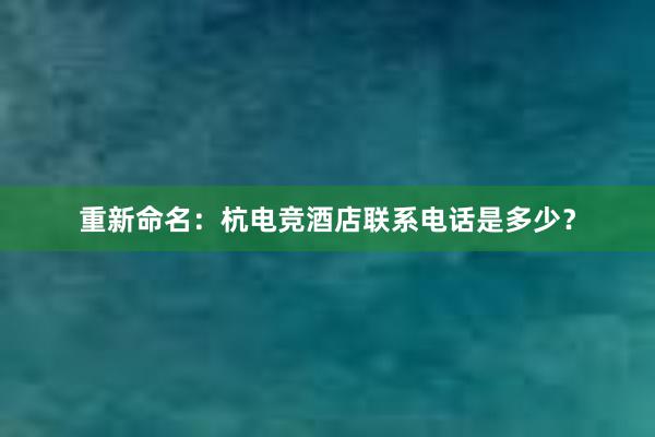 重新命名：杭电竞酒店联系电话是多少？