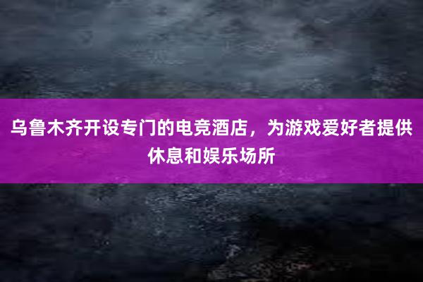 乌鲁木齐开设专门的电竞酒店，为游戏爱好者提供休息和娱乐场所