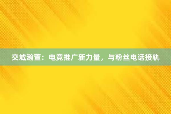 交城瀚萱：电竞推广新力量，与粉丝电话接轨