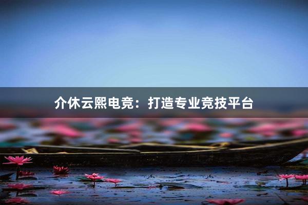 介休云熙电竞：打造专业竞技平台