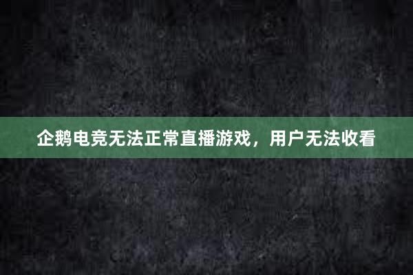 企鹅电竞无法正常直播游戏，用户无法收看