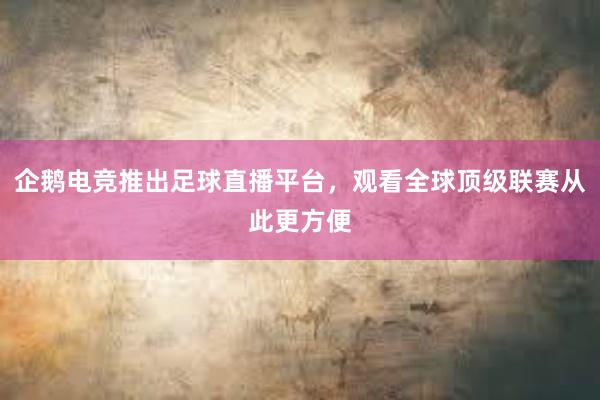 企鹅电竞推出足球直播平台，观看全球顶级联赛从此更方便