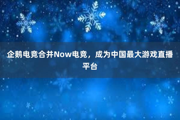 企鹅电竞合并Now电竞，成为中国最大游戏直播平台