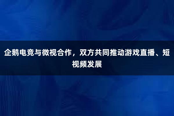 企鹅电竞与微视合作，双方共同推动游戏直播、短视频发展