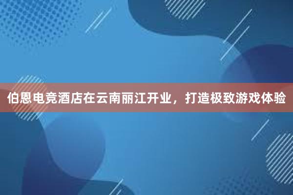 伯恩电竞酒店在云南丽江开业，打造极致游戏体验