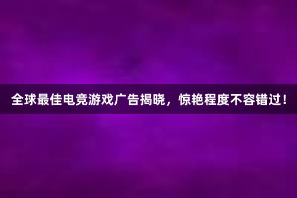 全球最佳电竞游戏广告揭晓，惊艳程度不容错过！