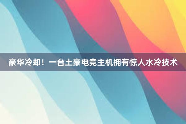 豪华冷却！一台土豪电竞主机拥有惊人水冷技术