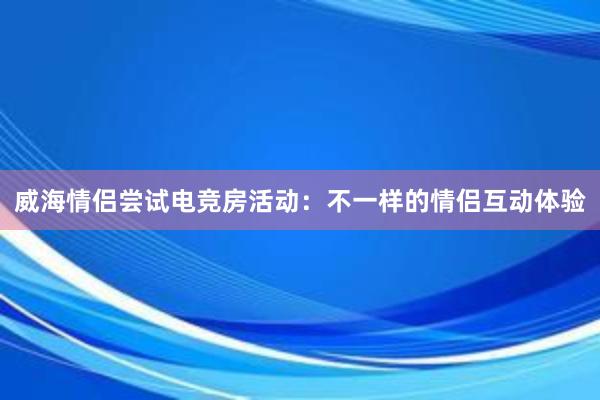 威海情侣尝试电竞房活动：不一样的情侣互动体验