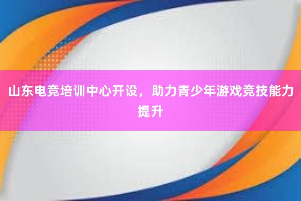 山东电竞培训中心开设，助力青少年游戏竞技能力提升