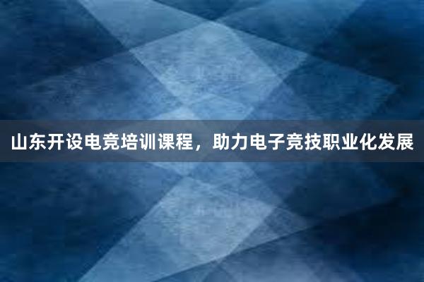 山东开设电竞培训课程，助力电子竞技职业化发展