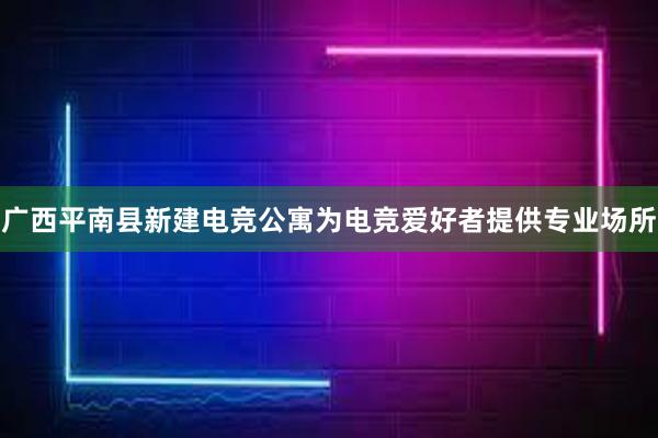 广西平南县新建电竞公寓为电竞爱好者提供专业场所