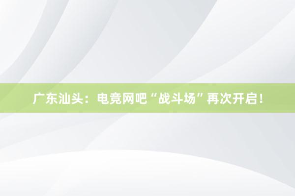 广东汕头：电竞网吧“战斗场”再次开启！