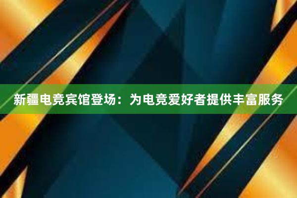 新疆电竞宾馆登场：为电竞爱好者提供丰富服务