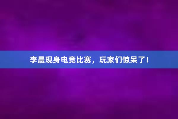 李晨现身电竞比赛，玩家们惊呆了！