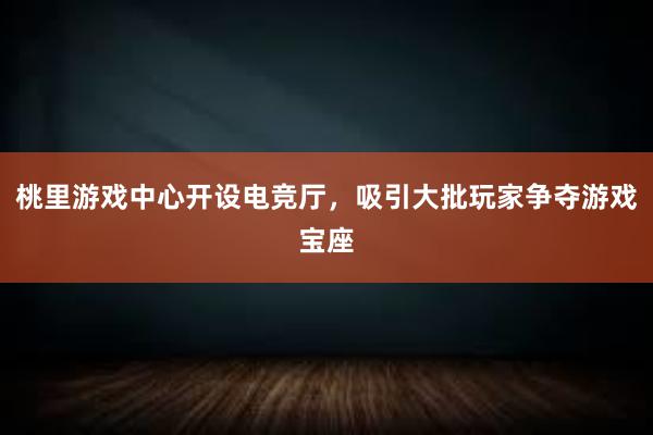 桃里游戏中心开设电竞厅，吸引大批玩家争夺游戏宝座