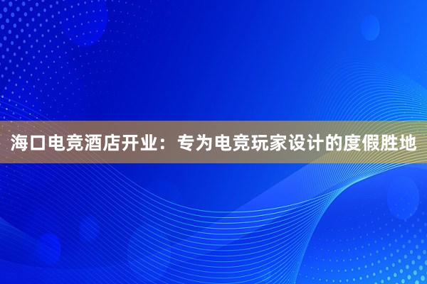 海口电竞酒店开业：专为电竞玩家设计的度假胜地