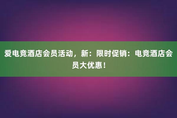 爱电竞酒店会员活动，新：限时促销：电竞酒店会员大优惠！