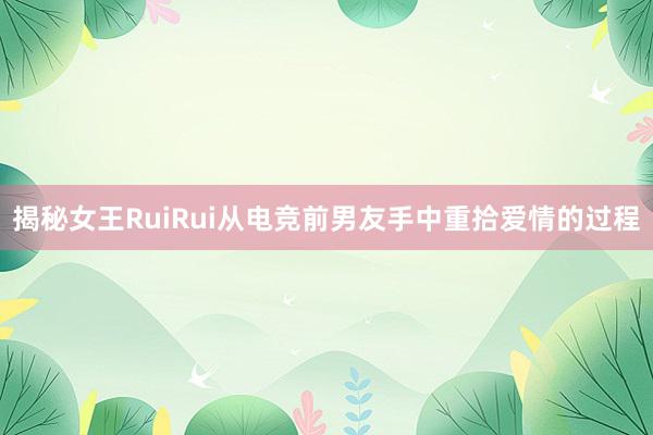 揭秘女王RuiRui从电竞前男友手中重拾爱情的过程