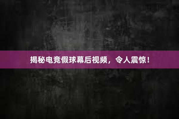 揭秘电竞假球幕后视频，令人震惊！