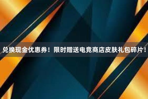 兑换现金优惠券！限时赠送电竞商店皮肤礼包碎片！