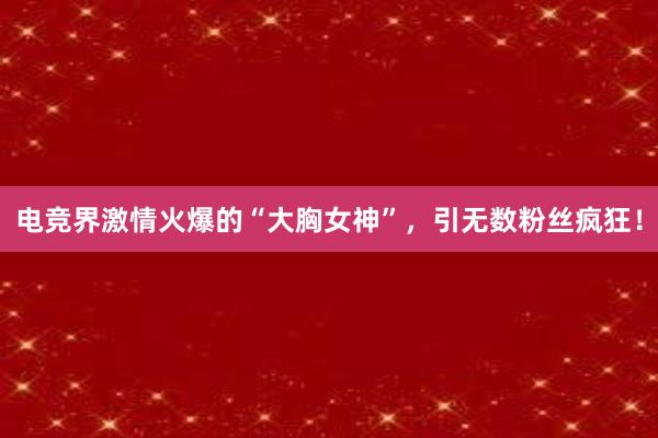 电竞界激情火爆的“大胸女神”，引无数粉丝疯狂！