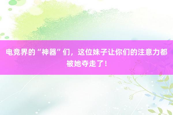 电竞界的“神器”们，这位妹子让你们的注意力都被她夺走了！