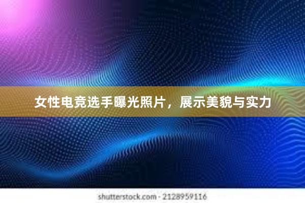 女性电竞选手曝光照片，展示美貌与实力