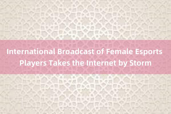 International Broadcast of Female Esports Players Takes the Internet by Storm