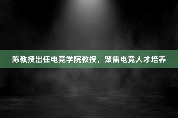 陈教授出任电竞学院教授，聚焦电竞人才培养